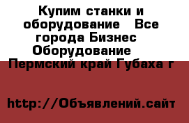 Купим станки и оборудование - Все города Бизнес » Оборудование   . Пермский край,Губаха г.